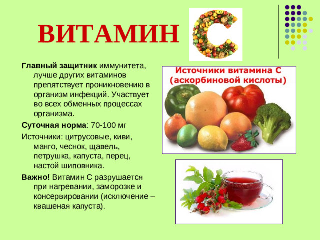 ВИТАМИН   Главный защитник иммунитета, лучше других витаминов препятствует проникновению в организм инфекций. Участвует во всех обменных процессах организма. Суточная норма : 70-100 мг Источники: цитрусовые, киви, манго, чеснок, щавель, петрушка, капуста, перец, настой шиповника. Важно! Витамин С разрушается при нагревании, заморозке и консервировании (исключение – квашеная капуста).