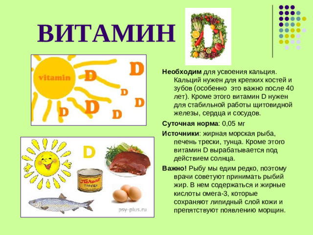 ВИТАМИН  Необходим для усвоения кальция. Кальций нужен для крепких костей и зубов (особенно это важно после 40 лет). Кроме этого витамин D нужен для стабильной работы щитовидной железы, сердца и сосудов. Суточная норма : 0,05 мг Источники : жирная морская рыба, печень трески, тунца. Кроме этого витамин D вырабатывается под действием солнца. Важно! Рыбу мы едим редко, поэтому врачи советуют принимать рыбий жир. В нем содержаться и жирные кислоты омега-3, которые сохраняют липидный слой кожи и препятствуют появлению морщин.