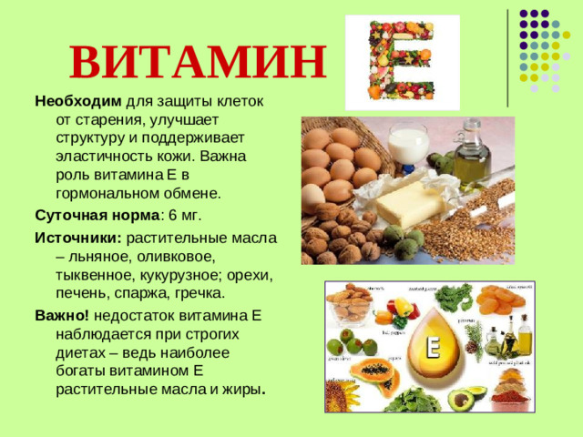 ВИТАМИН   Необходим для защиты клеток от старения, улучшает структуру и поддерживает эластичность кожи. Важна роль витамина Е в гормональном обмене. Суточная норма : 6 мг. Источники: растительные масла – льняное, оливковое, тыквенное, кукурузное; орехи, печень, спаржа, гречка. Важно! недостаток витамина Е наблюдается при строгих диетах – ведь наиболее богаты витамином Е растительные масла и жиры .