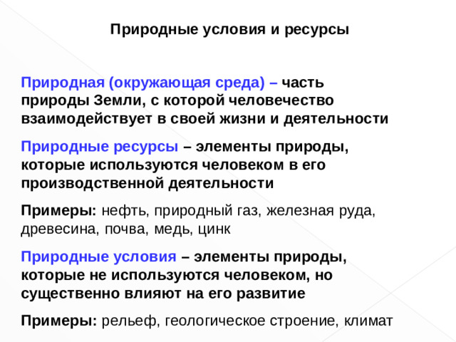Природные условия и ресурсы  Природная (окружающая среда) – часть природы Земли, с которой человечество взаимодействует в своей жизни и деятельности Природные ресурсы – элементы природы, которые используются человеком в его производственной деятельности Примеры: нефть, природный газ, железная руда, древесина, почва, медь, цинк Природные условия – элементы природы, которые не используются человеком, но существенно влияют на его развитие Примеры :  рельеф, геологическое строение, климат
