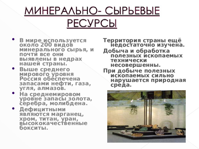 В мире используется около 200 видов минерального сырья, и почти все они выявлены в недрах нашей страны. Выше среднего мирового уровня Россия обеспечена запасами нефти, газа, угля, алмазов. На среднемировом уровне запасы золота, серебра, молибдена. Дефицитными являются марганец, хром, титан, уран, высококачественные бокситы.
