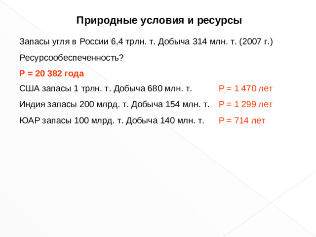 Природные условия и ресурсы Запасы угля в России 6,4 трлн. т. Добыча 314 млн. т. (200 7 г.) Ресурсообеспеченность? Р = 2 0 382 года США запасы 1 трлн. т. Добыча 680 млн. т. Индия запасы 200 млрд. т. Добыча 154 млн. т. ЮАР запасы 100 млрд. т. Добыча 140 млн. т. Р = 1 470 лет Р = 1 299 лет Р = 714 лет 6