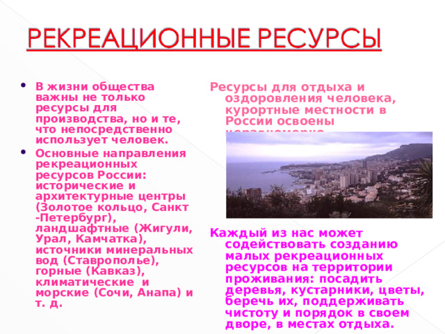 В жизни общества важны не только ресурсы для производства, но и те, что непосредственно использует человек. Основные направления рекреационных ресурсов России: исторические и архитектурные центры (Золотое кольцо, Санкт -Петербург), ландшафтные (Жигули, Урал, Камчатка), источники минеральных вод (Ставрополье), горные (Кавказ), климатические и морские (Сочи, Анапа) и т. д.
