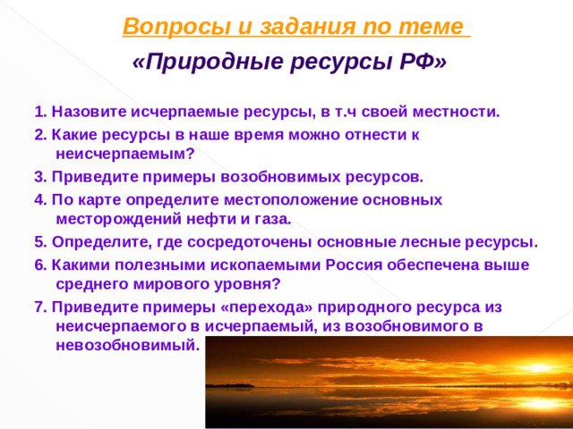 Вопросы и задания по теме  «Природные ресурсы РФ»  1. Назовите исчерпаемые ресурсы, в т.ч своей местности. 2. Какие ресурсы в наше время можно отнести к неисчерпаемым? 3. Приведите примеры возобновимых ресурсов. 4. По карте определите местоположение основных месторождений нефти и газа. 5. Определите, где сосредоточены основные лесные ресурсы. 6. Какими полезными ископаемыми Россия обеспечена выше среднего мирового уровня? 7. Приведите примеры «перехода» природного ресурса из неисчерпаемого в исчерпаемый, из возобновимого в невозобновимый.  6