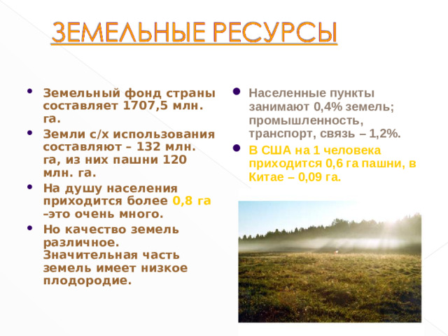 Населенные пункты занимают 0,4% земель; промышленность, транспорт, связь – 1,2%. В США на 1 человека приходится 0,6 га пашни, в Китае – 0,09 га. Земельный фонд страны составляет 1707,5 млн. га. Земли с/х использования составляют – 132 млн. га, из них пашни 120 млн. га. На душу населения приходится более 0,8 га –это очень много. Но качество земель различное. Значительная часть земель имеет низкое плодородие.