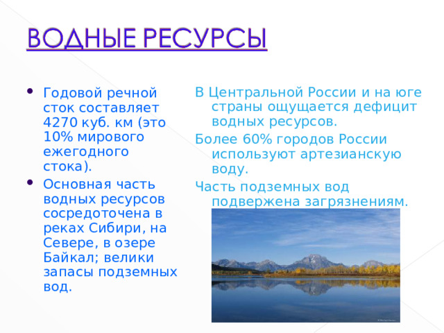В Центральной России и на юге страны ощущается дефицит водных ресурсов. Более 60% городов России используют артезианскую воду. Часть подземных вод подвержена загрязнениям. Годовой речной сток составляет 4270 куб. км (это 10% мирового ежегодного стока). Основная часть водных ресурсов сосредоточена в реках Сибири, на Севере, в озере Байкал; велики запасы подземных вод. 6