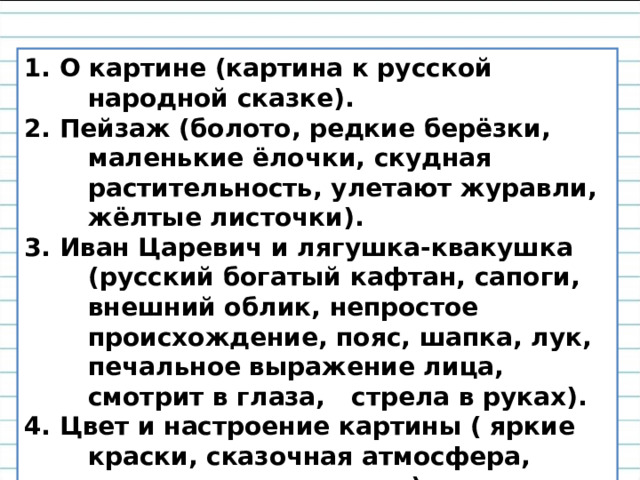 1. О картине (картина к русской народной сказке). 2. Пейзаж (болото, редкие берёзки, маленькие ёлочки, скудная растительность, улетают журавли, жёлтые листочки). 3. Иван Царевич и лягушка-квакушка (русский богатый кафтан, сапоги, внешний облик, непростое происхождение, пояс, шапка, лук, печальное выражение лица, смотрит в глаза, стрела в руках). 4. Цвет и настроение картины ( яркие краски, сказочная атмосфера, орнамент со стрелами). 5. Моё отношение к картине.