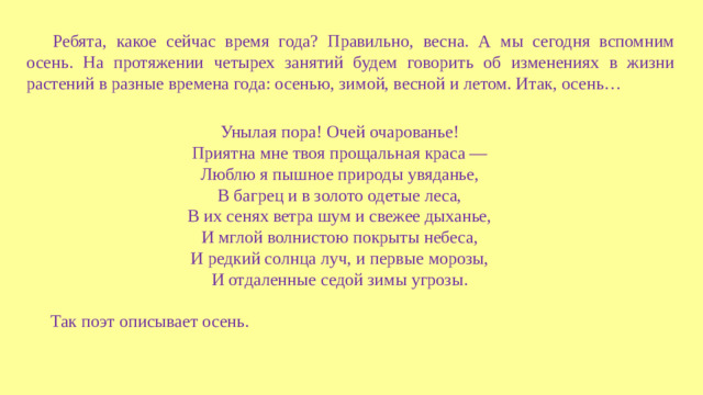 Ребята, какое сейчас время года? Правильно, весна. А мы сегодня вспомним осень. На протяжении четырех занятий будем говорить об изменениях в жизни растений в разные времена года: осенью, зимой, весной и летом. Итак, осень… Унылая пора! Очей очарованье! Приятна мне твоя прощальная краса — Люблю я пышное природы увяданье, В багрец и в золото одетые леса, В их сенях ветра шум и свежее дыханье, И мглой волнистою покрыты небеса, И редкий солнца луч, и первые морозы, И отдаленные седой зимы угрозы. Так поэт описывает осень.