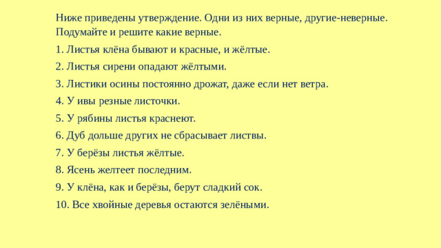 Ниже приведены утверждение. Одни из них верные, другие-неверные. Подумайте и решите какие верные. 1. Листья клёна бывают и красные, и жёлтые. 2. Листья сирени опадают жёлтыми. 3. Листики осины постоянно дрожат, даже если нет ветра. 4. У ивы резные листочки. 5. У рябины листья краснеют. 6. Дуб дольше других не сбрасывает листвы. 7. У берёзы листья жёлтые. 8. Ясень желтеет последним. 9. У клёна, как и берёзы, берут сладкий сок. 10. Все хвойные деревья остаются зелёными.