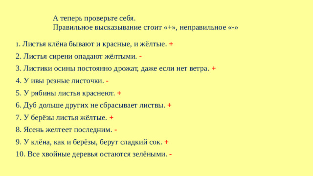 А теперь проверьте себя. Правильное высказывание стоит «+», неправильное «-» 1 . Листья клёна бывают и красные, и жёлтые. + 2. Листья сирени опадают жёлтыми. - 3. Листики осины постоянно дрожат, даже если нет ветра. + 4. У ивы резные листочки. - 5. У рябины листья краснеют. + 6. Дуб дольше других не сбрасывает листвы. + 7. У берёзы листья жёлтые. + 8. Ясень желтеет последним. - 9. У клёна, как и берёзы, берут сладкий сок. + 10. Все хвойные деревья остаются зелёными. -