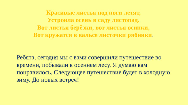 Красивые листья под ноги летят,  Устроила осень в саду листопад.  Вот лиcтья берёзки, вот листья осинки,  Вот кружатся в вальсе листочки рябинки . Ребята, сегодня мы с вами совершили путешествие во времени, побывали в осеннем лесу. Я думаю вам понравилось. Следующее путешествие будет в холодную зиму. До новых встреч!