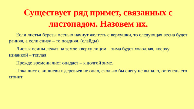Существует ряд примет, связанных с листопадом. Назовем их. Если листья березы осенью начнут желтеть с верхушки, то следующая весна будет ранняя, а если снизу – то поздняя. (слайды) Листья осины лежат на земле кверху лицом – зима будет холодная, кверху изнанкой – теплая. Прежде времени лист опадает – к долгой зиме. Пока лист с вишневых деревьев не опал, сколько бы снегу не выпало, оттепель его сгонит.