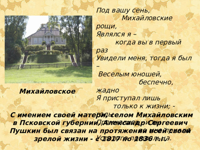 Под вашу сень,  Михайловские рощи, Являлся я –  когда вы в первый раз Увидели меня, тогда я был –  Веселым юношей,  беспечно, жадно Я приступал лишь  только к жизни; - годы Промчалися - и вы  во мне прияли Усталого пришельца. Михайловское  С имением своей матери, селом Михайловским в Псковской губернии, Александр Сергеевич Пушкин был связан на протяжении всей своей зрелой жизни - с 1817 по 1836 г.г.