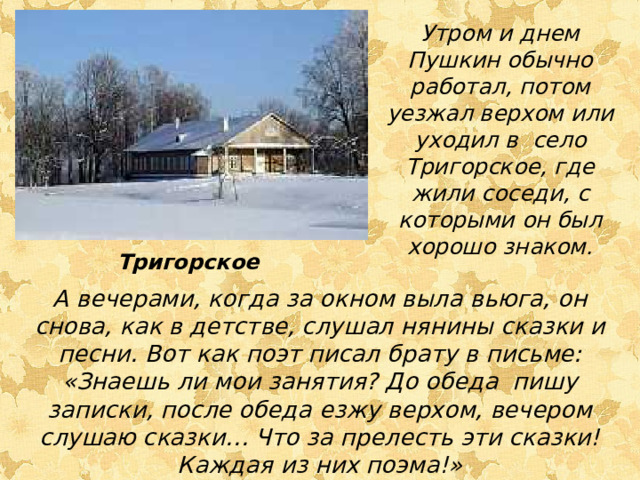 Утром и днем Пушкин обычно работал, потом уезжал верхом или уходил в село Тригорское, где жили соседи, с которыми он был хорошо знаком. Тригорское А вечерами, когда за окном выла вьюга, он снова, как в детстве, слушал нянины сказки и песни. Вот как поэт писал брату в письме: «Знаешь ли мои занятия? До обеда пишу записки, после обеда езжу верхом, вечером слушаю сказки… Что за прелесть эти сказки! Каждая из них поэма!»