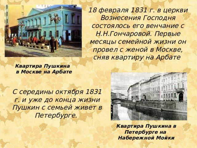 18 февраля 1831 г. в церкви Вознесения Господня состоялось его венчание с Н.Н.Гончаровой. Первые месяцы семейной жизни он провел с женой в Москве, сняв квартиру на Арбате Квартира Пушкина в Москве на Арбате С середины октября 1831 г. и уже до конца жизни Пушкин с семьей живет в Петербурге. Квартира Пушкина в Петербурге на Набережной Мойки