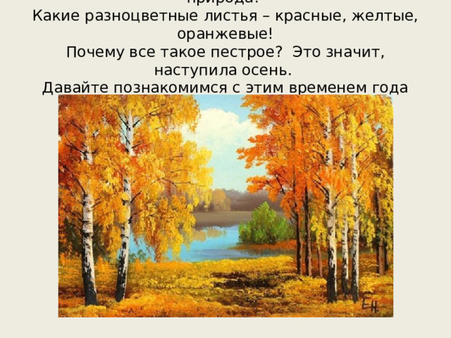 Посмотри на эту картинку. Какая необычная природа!  Какие разноцветные листья – красные, желтые, оранжевые!  Почему все такое пестрое? Это значит, наступила осень.  Давайте познакомимся с этим временем года получше.