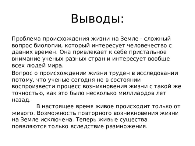 Выводы: Проблема происхождения жизни на Земле - сложный вопрос биологии, который интересует человечество с давних времен. Она привлекает к себе пристальное внимание ученых разных стран и интересует вообще всех людей мира. Вопрос о происхождении жизни труден в исследовании потому, что ученые сегодня не в состоянии воспроизвести процесс возникновения жизни с такой же точностью, как это было несколько миллиардов лет назад. В настоящее время живое происходит только от живого. Возможность повторного возникновения жизни на Земле исключена. Теперь живые существа появляются только вследствие размножения.