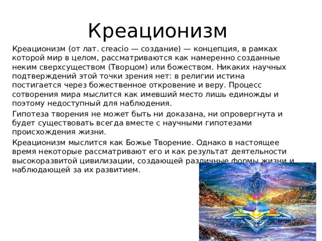 Креационизм Креационизм (от лат. creaсio — создание) — концепция, в рамках которой мир в целом, рассматриваются как намеренно созданные неким сверхсуществом (Творцом) или божеством. Никаких научных подтверждений этой точки зрения нет: в религии истина постигается через божественное откровение и веру. Процесс сотворения мира мыслится как имевший место лишь единожды и поэтому недоступный для наблюдения. Гипотеза творения не может быть ни доказана, ни опровергнута и будет существовать всегда вместе с научными гипотезами происхождения жизни. Креационизм мыслится как Божье Творение. Однако в настоящее время некоторые рассматривают его и как результат деятельности высокоразвитой цивилизации, создающей различные формы жизни и наблюдающей за их развитием.