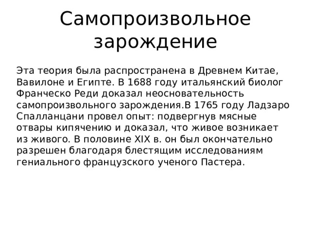 Самопроизвольное зарождение Эта теория была распространена в Древнем Китае, Вавилоне и Египте. В 1688 году итальянский биолог Франческо Реди доказал неосновательность самопроизвольного зарождения.В 1765 году Ладзаро Спалланцани провел опыт: подвергнув мясные отвары кипячению и доказал, что живое возникает из живого. В половине XIX в. он был окончательно разрешен благодаря блестящим исследованиям гениального французского ученого Пастера.