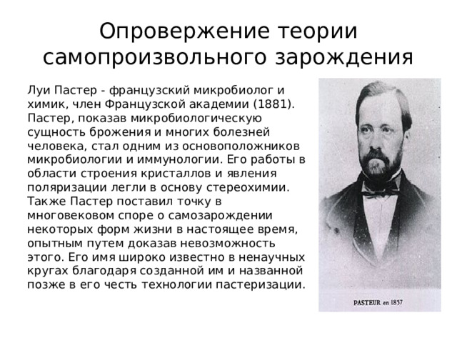 Опровержение теории самопроизвольного зарождения Луи Пастер - французский микробиолог и химик, член Французской академии (1881). Пастер, показав микробиологическую сущность брожения и многих болезней человека, стал одним из основоположников микробиологии и иммунологии. Его работы в области строения кристаллов и явления поляризации легли в основу стереохимии. Также Пастер поставил точку в многовековом споре о самозарождении некоторых форм жизни в настоящее время, опытным путем доказав невозможность этого. Его имя широко известно в ненаучных кругах благодаря созданной им и названной позже в его честь технологии пастеризации.