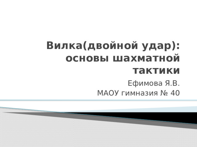 Вилка(двойной удар): основы шахматной тактики Ефимова Я.В. МАОУ гимназия № 40