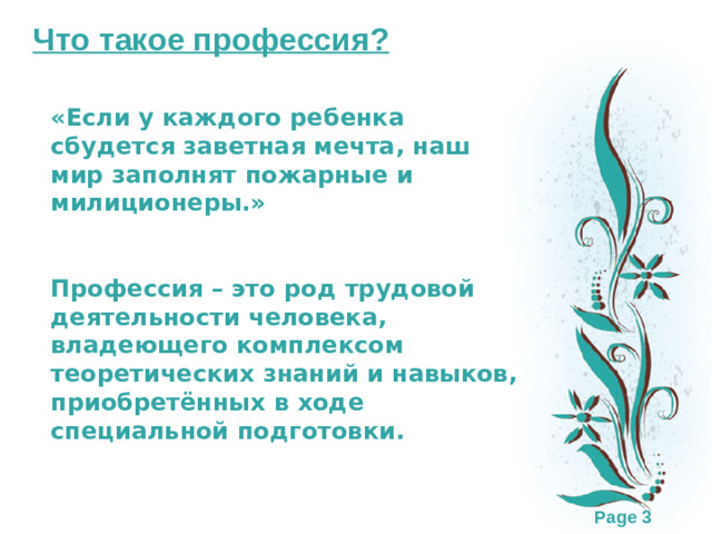 Что такое профессия? «Если у каждого ребенка сбудется заветная мечта, наш мир заполнят пожарные и милиционеры.»   Профессия – это род трудовой деятельности человека, владеющего комплексом теоретических знаний и навыков, приобретённых в ходе специальной подготовки.