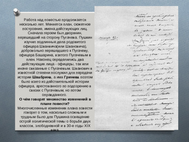 Работа над повестью продолжается несколько лет. Меняется план, сюжетное построение, имена действующих лиц. Сначала героем был дворянин, перешедший на сторону Пугачева. Пушкин изучил подлинные дела родовитого офицера Шванвича(или Швановича), добровольно перешедшего к Пугачеву, офицера Башарина, взятого Пугачевым в плен. Наконец определились два действующих лица - офицеры, так или иначе связанные с Пугачевым. Шванович в известной степени послужил для передачи истории Швабрина , а имя Гринева поэтом было взято из действительной истории офицера, арестованного по подозрению в связях с Пугачевым, но потом оправданного. О чём говорят множество изменений в плане повести? Многочисленные изменения плана повести говорят о том, насколько сложным и трудным было для Пушкина освещение острой политической темы о борьбе двух классов, злободневной и в 30-е годы XIX века.