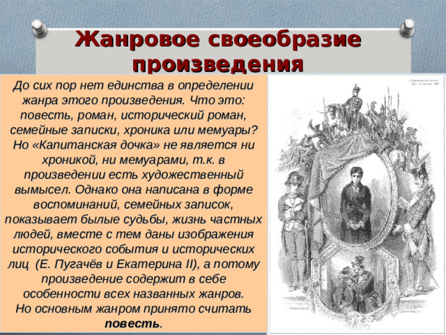 Жанровое своеобразие произведения До сих пор нет единства в определении жанра этого произведения. Что это: повесть, роман, исторический роман, семейные записки, хроника или мемуары?  Но «Капитанская дочка» не является ни хроникой, ни мемуарами, т.к. в произведении есть художественный вымысел. Однако она написана в форме воспоминаний, семейных записок, показывает былые судьбы, жизнь частных людей, вместе с тем даны изображения исторического события и исторических лиц (Е. Пугачёв и Екатерина II ), а потому произведение содержит в себе особенности всех названных жанров.  Но основным жанром принято считать повесть .