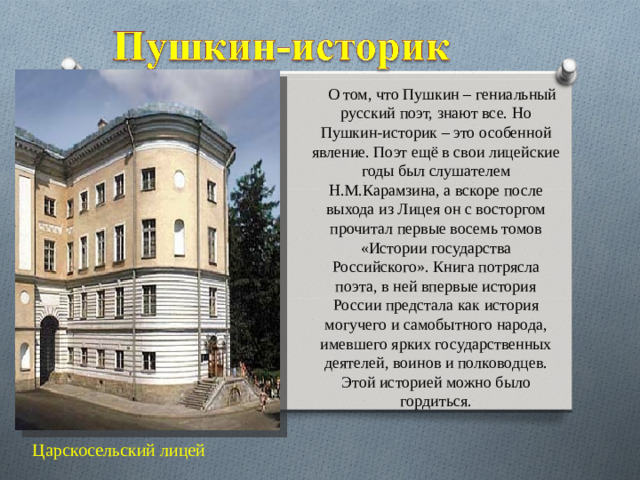 О том, что Пушкин – гениальный русский поэт, знают все. Но Пушкин-историк – это особенной явление. Поэт ещё в свои лицейские годы был слушателем Н.М.Карамзина, а вскоре после выхода из Лицея он с восторгом прочитал первые восемь томов «Истории государства Российского». Книга потрясла поэта, в ней впервые история России предстала как история могучего и самобытного народа, имевшего ярких государственных деятелей, воинов и полководцев. Этой историей можно было гордиться. Царскосельский лицей