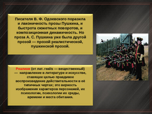 Писателя В. Ф. Одоевского поразила и лаконичность прозы Пушкина, и быстрота сюжетных поворотов, и композиционная динамичность. Но проза А. С. Пушкина уже была другой прозой — прозой реалистической, пушкинской прозой. Реализм (от лат. realis — вещественный) — направление в литературе и искусстве, ставящее целью правдивое воспроизведение действительности в её типичных чертах; это верность изображения характеров персонажей, их психологии, психологии их среды, времени и места обитания.