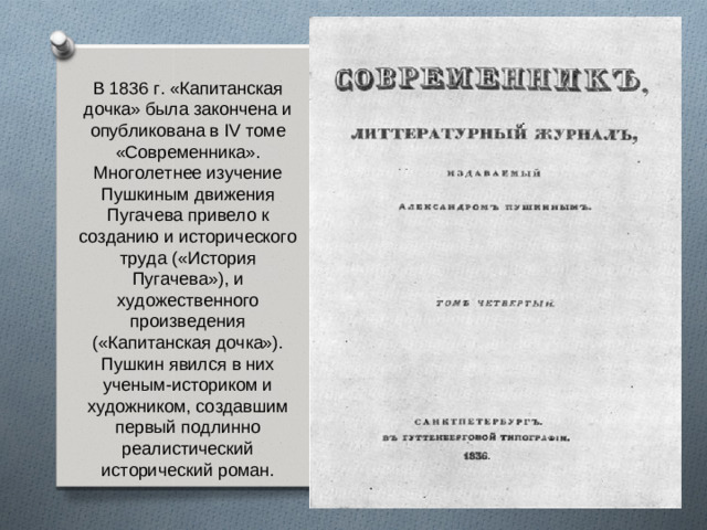 В 1836 г. «Капитанская дочка» была закончена и опубликована в IV томе «Современника». Многолетнее изучение Пушкиным движения Пугачева привело к созданию и исторического труда («История Пугачева»), и художественного произведения («Капитанская дочка»). Пушкин явился в них ученым-историком и художником, создавшим первый подлинно реалистический исторический роман.