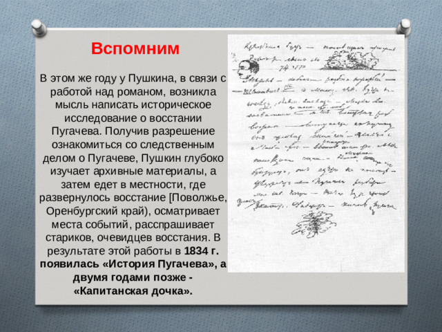 Вспомним В этом же году у Пушкина, в связи с работой над романом, возникла мысль написать историческое исследование о восстании Пугачева. Получив разрешение ознакомиться со следственным делом о Пугачеве, Пушкин глубоко изучает архивные материалы, а затем едет в местности, где развернулось восстание [Поволжье, Оренбургский край), осматривает места событий, расспрашивает стариков, очевидцев восстания. В результате этой работы в 1834 г. появилась «История Пугачева», а двумя годами позже - «Капитанская дочка».