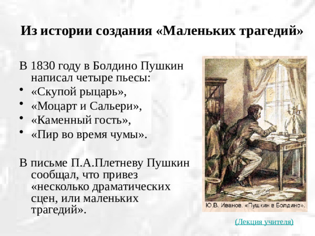 Из истории создания «Маленьких трагедий» В 1830 году в Болдино Пушкин написал четыре пьесы: «Скупой рыцарь», «Моцарт и Сальери», «Каменный гость», «Пир во время чумы». В письме П.А.Плетневу Пушкин сообщал, что привез «несколько драматических сцен, или маленьких трагедий». (Лекция учителя)