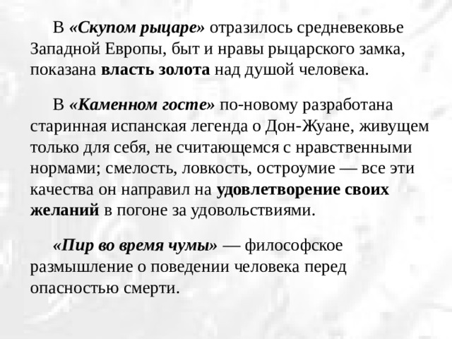 В «Скупом рыцаре» отразилось средневековье Западной Европы, быт и нравы рыцарского замка, показана власть золота над душой человека.   В «Каменном госте» по-новому разработана старинная испанская легенда о Дон-Жуане, живущем только для себя, не считающемся с нравственными нормами; смелость, ловкость, остроумие — все эти качества он направил на удовлетворение своих желаний в погоне за удовольствиями.   «Пир во время чумы» — философское размышление о поведении человека перед опасностью смерти.