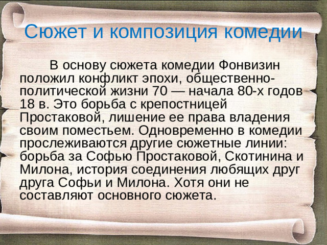 Сюжет и композиция комедии  В основу сюжета комедии Фонвизин положил конфликт эпохи, общественно-политической жизни 70 — начала 80-х годов 18 в. Это борьба с крепостницей Простаковой, лишение ее права владения своим поместьем. Одновременно в комедии прослеживаются другие сюжетные линии: борьба за Софью Простаковой, Скотинина и Милона, история соединения любящих друг друга Софьи и Милона. Хотя они не составляют основного сюжета.