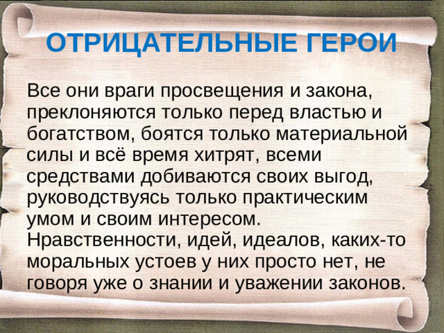 ОТРИЦАТЕЛЬНЫЕ ГЕРОИ Все они враги просвещения и закона, преклоняются только перед властью и богатством, боятся только материальной силы и всё время хитрят, всеми средствами добиваются своих выгод, руководствуясь только практическим умом и своим интересом. Нравственности, идей, идеалов, каких-то моральных устоев у них просто нет, не говоря уже о знании и уважении законов.