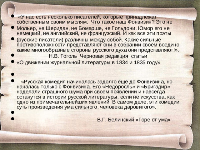 «У нас есть несколько писателей, которые принадлежат собственным своим мыслям. Что такое наш Фонвизин? Это не Мольер, не Шеридан, не Бомарше, не Гольдони. Юмор его не немецкий, не английский, не французский. И как все эти поэты (русские писатели) различны между собой. Какие сильные противоположности представляют они в собрании своём воедино, какие многообразные стороны русского духа они представляют!».  Н.В. Гоголь Черновая редакция статьи «О движении журнальной литературы в 1834 и 1835 году»     «Русская комедия начиналась задолго ещё до Фонвизина, но началась только с Фонвизина. Его «Недоросль» и «Бригадир» наделали страшного шума при своём появлении и навсегда останутся в истории русской литературы, если не искусства, как одно из примечательнейших явлений. В самом деле, эти комедии суть произведения ума сильного, человека даровитого».    В.Г. Белинский «Горе от ума»