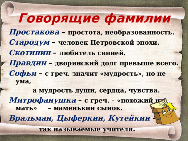 Говорящие фамилии Простакова – простота, необразованность. Стародум  – человек Петровской эпохи. Скотинин  – любитель свиней. Правдин – дворянский долг превыше всего. Софья  – с греч. значит «мудрость», но не ума,  а мудрость души, сердца, чувства. Митрофанушка  – с греч. – «похожий на мать» – маменькин сынок. Вральман, Цыферкин, Кутейкин –  так называемые учителя .