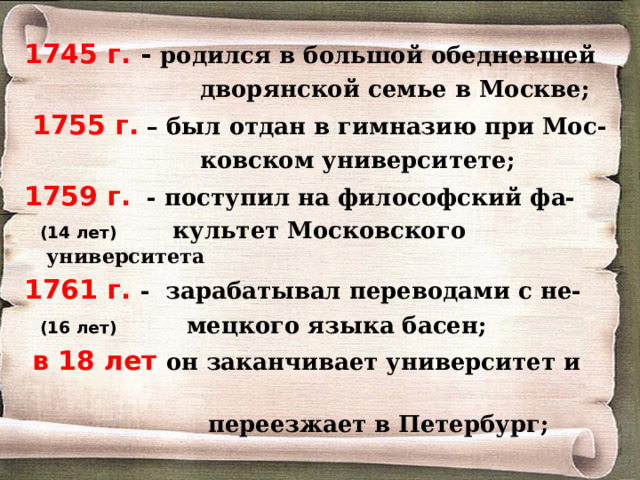 1745 г. - родился в большой обедневшей  дворянской семье в Москве;  1755 г. – был отдан в гимназию при Мос-  ковском университете; 1759 г. - поступил на философский фа-  (14 лет) культет Московского университета 1761 г. - зарабатывал переводами с не-  (16 лет)   мецкого языка басен;  в 18 лет он заканчивает университет и  переезжает в Петербург;