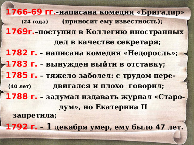 1766-69 гг. - написана комедия «Бригадир»  (24 года) (приносит ему известность); 1769г. –поступил в Коллегию иностранных  дел в качестве секретаря; 1782 г.  – написана комедия «Недоросль»; 1783 г. – вынужден выйти в отставку; 1785 г. – тяжело заболел: с трудом пере-  (40 лет) двигался и плохо говорил; 1788 г. – задумал издавать журнал «Старо-  дум», но Екатерина II запретила; 1792 г. – 1 декабря умер, ему было 47 лет.