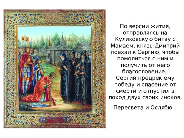 По версии жития, отправляясь на Куликовскую битву с Мамаем, князь Дмитрий поехал к Сергию, чтобы помолиться с ним и получить от него благословение.  Сергий предрёк ему победу и спасение от смерти и отпустил в поход двух своих иноков, Пересвета и Ослябю.
