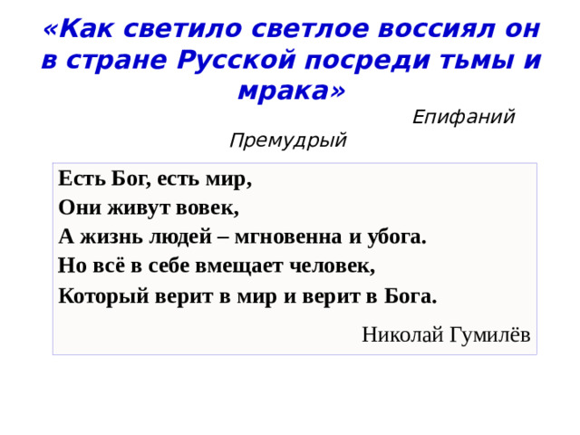 «Как светило светлое воссиял он в стране Русской посреди тьмы и мрака»   Епифаний Премудрый Есть Бог, есть мир, Они живут вовек, А жизнь людей – мгновенна и убога. Но всё в себе вмещает человек, Который верит в мир и верит в Бога. Николай Гумилёв