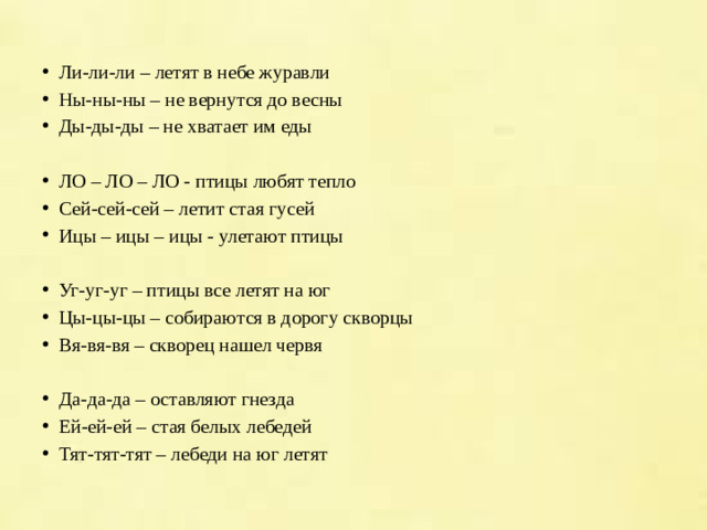 Ли-ли-ли – летят в небе журавли Ны-ны-ны – не вернутся до весны Ды-ды-ды – не хватает им еды ЛО – ЛО – ЛО - птицы любят тепло Сей-сей-сей – летит стая гусей Ицы – ицы – ицы - улетают птицы Уг-уг-уг – птицы все летят на юг Цы-цы-цы – собираются в дорогу скворцы Вя-вя-вя – скворец нашел червя Да-да-да – оставляют гнезда Ей-ей-ей – стая белых лебедей Тят-тят-тят – лебеди на юг летят