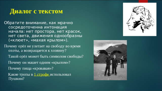 Диалог с текстом Обратите внимание, как мрачно сосредоточенна интонация начала: нет простора, нет красок, нет света, движения однообразны («клюет», «махая крылом»). Почему орёл не улетает на свободу во время охоты, а возвращается к хозяину?  Такой орёл может быть символом свободы?  Почему он машет одним «крылом»?  Почему пища «кровавая»?  Какие тропы в 1 строфе использовал Пушкин?