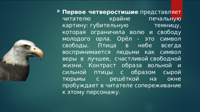 Первое четверостишие  представляет читателю крайне печальную картину: губительную темницу, которая ограничила волю и свободу молодого орла. Орёл - это символ свободы. Птица в небе всегда воспринимается людьми как символ веры в лучшее, счастливой свободной жизни. Контраст образа вольной и сильной птицы с образом сырой тюрьмы с решёткой на окне пробуждает в читателе сопереживание к этому персонажу.
