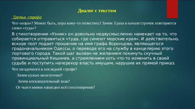 Диалог с текстом  Третья строфа Что «пора»? Может быть, пора кому-то отомстить? Зачем 3 раза в начале строчек повторяется слово «туда»? В стихотворении «Узник» он довольно недвусмысленно намекает на то, что собирается отправиться «туда, где синеют морские края». И действительно, вскоре поэт подает прошение на имя графа Воронцова, являющегося градоначальником Одессы, о переводе его на службу в канцелярию этого портового города. Такой шаг вызван не желанием покинуть скучный провинциальный Кишинев, а стремлением хоть что-то изменить в своей судьбе и поступить наперекор власть имущим, нарушив их прямой приказ.  Что загадочного в последней строфе?  Зачем нужно многоточие?  Зачем восклицательный знак?  От чьего имени написано всё стихотворение?