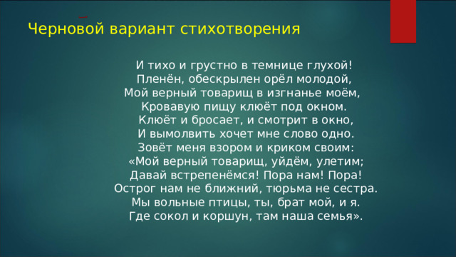 Черновой вариант стихотворения И тихо и грустно в темнице глухой! Пленён, обескрылен орёл молодой, Мой верный товарищ в изгнанье моём, Кровавую пищу клюёт под окном.  Клюёт и бросает, и смотрит в окно,  И вымолвить хочет мне слово одно.  Зовёт меня взором и криком своим:  «Мой верный товарищ, уйдём, улетим;  Давай встрепенёмся! Пора нам! Пора!  Острог нам не ближний, тюрьма не сестра.  Мы вольные птицы, ты, брат мой, и я.  Где сокол и коршун, там наша семья».