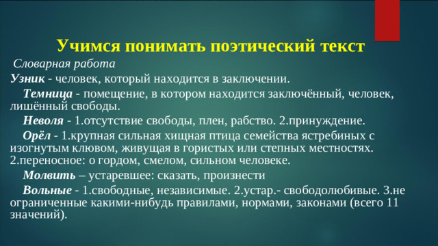 Учимся понимать поэтический текст  Словарная работа Узник  - человек, который находится в заключении.  Темница - помещение, в котором находится заключённый, человек, лишённый свободы.  Неволя - 1.отсутствие свободы, плен, рабство. 2.принуждение.  Орёл  - 1.крупная сильная хищная птица семейства ястребиных с изогнутым клювом, живущая в гористых или степных местностях. 2.переносное: о гордом, смелом, сильном человеке.  Молвить  – устаревшее: сказать, произнести  Вольные - 1.свободные, независимые. 2.устар.- свободолюбивые. 3.не ограниченные какими-нибудь правилами, нормами, законами (всего 11 значений).