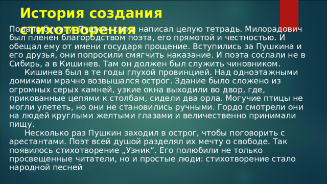 История создания стихотворения Подали бумагу. Пушкин сел и написал целую тетрадь. Милорадович был пленен благородством поэта, его прямотой и честностью. И обещал ему от имени государя прощение. Вступились за Пушкина и его друзья, они попросили смягчить наказание. И поэта сослали не в Сибирь, а в Кишинев. Там он должен был служить чиновником.        Кишинев был в те годы глухой провинцией. Над одноэтажными домиками мрачно возвышался острог. Здание было сложено из огромных серых камней, узкие окна выходили во двор, где, прикованные цепями к столбам, сидели два орла. Могучие птицы не могли улететь, но они не становились ручными. Гордо смотрели они на людей круглыми желтыми глазами и величественно принимали пищу.        Несколько раз Пушкин заходил в острог, чтобы поговорить с арестантами. Поэт всей душой разделял их мечту о свободе. Так появилось стихотворение „Узник“. Его полюбили не только просвещенные читатели, но и простые люди: стихотворение стало народной песней