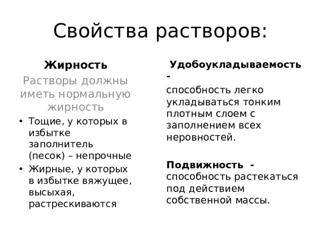 Свойства растворов: Жирность  Удобоукладываемость - Растворы должны иметь нормальную жирность способность легко укладываться тонким плотным слоем с заполнением всех неровностей. Тощие, у которых в избытке заполнитель (песок) – непрочные Жирные, у которых в избытке вяжущее, высыхая, растрескиваются Подвижность - способность растекаться под действием собственной массы.